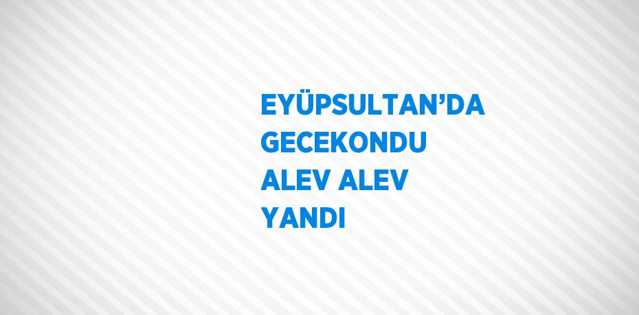 EYÜPSULTAN’DA GECEKONDU ALEV ALEV YANDI