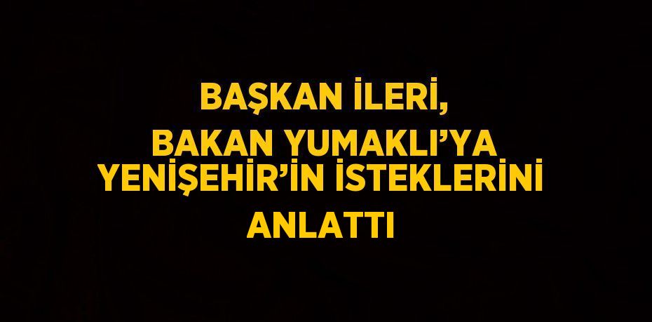 BAŞKAN İLERİ, BAKAN YUMAKLI’YA YENİŞEHİR’İN İSTEKLERİNİ ANLATTI