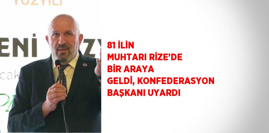 81 İLİN MUHTARI RİZE’DE BİR ARAYA GELDİ, KONFEDERASYON BAŞKANI UYARDI