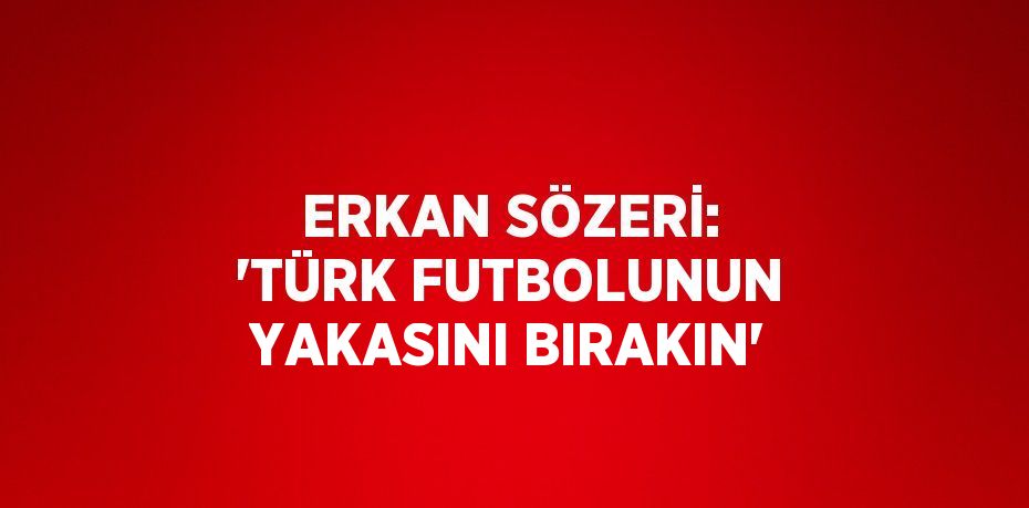 ERKAN SÖZERİ: 'TÜRK FUTBOLUNUN YAKASINI BIRAKIN'