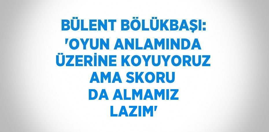 BÜLENT BÖLÜKBAŞI: 'OYUN ANLAMINDA ÜZERİNE KOYUYORUZ AMA SKORU DA ALMAMIZ LAZIM'