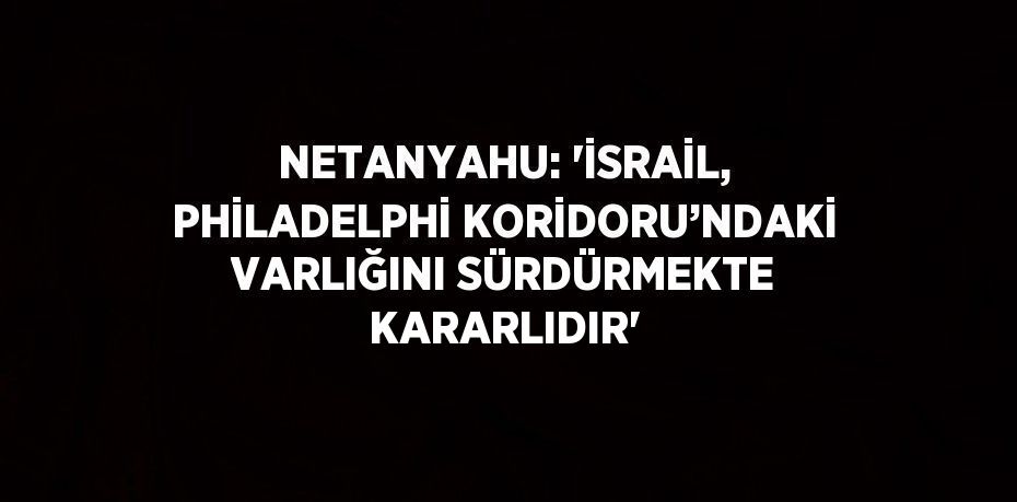 NETANYAHU: 'İSRAİL, PHİLADELPHİ KORİDORU’NDAKİ VARLIĞINI SÜRDÜRMEKTE KARARLIDIR'