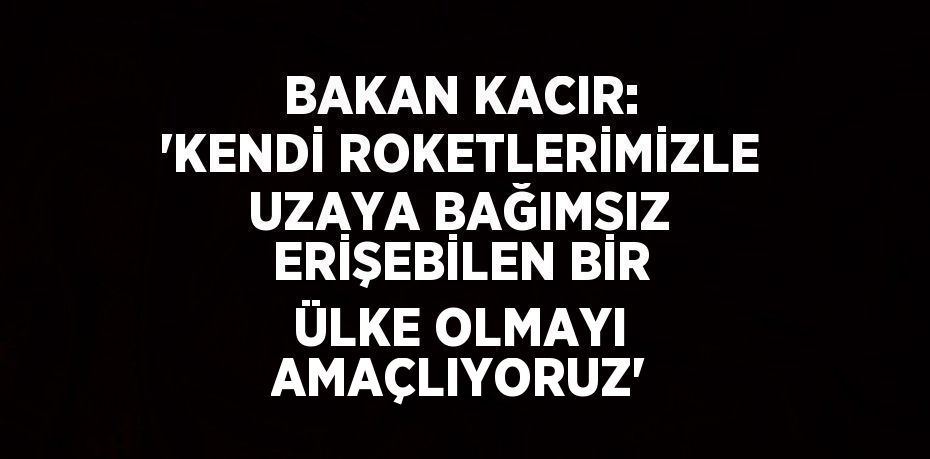 BAKAN KACIR: 'KENDİ ROKETLERİMİZLE UZAYA BAĞIMSIZ ERİŞEBİLEN BİR ÜLKE OLMAYI AMAÇLIYORUZ'