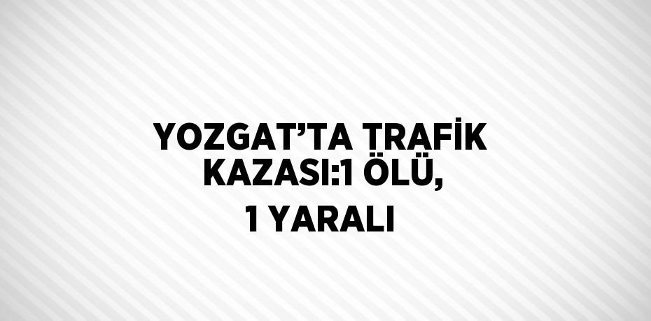 YOZGAT’TA TRAFİK KAZASI:1 ÖLÜ, 1 YARALI