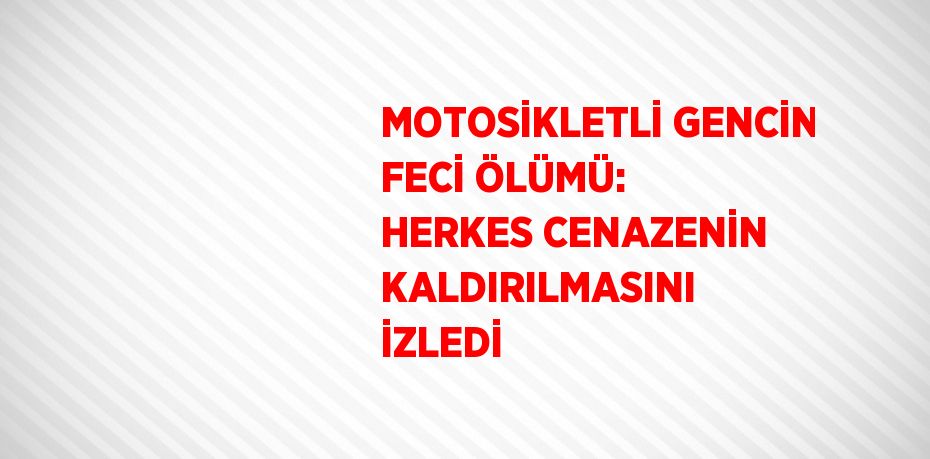 MOTOSİKLETLİ GENCİN FECİ ÖLÜMÜ: HERKES CENAZENİN KALDIRILMASINI İZLEDİ