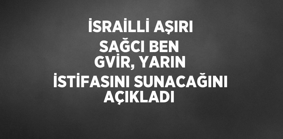 İSRAİLLİ AŞIRI SAĞCI BEN GVİR, YARIN İSTİFASINI SUNACAĞINI AÇIKLADI