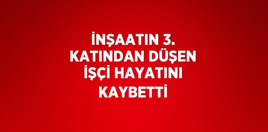 İNŞAATIN 3. KATINDAN DÜŞEN İŞÇİ HAYATINI KAYBETTİ