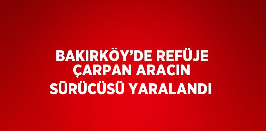 BAKIRKÖY’DE REFÜJE ÇARPAN ARACIN SÜRÜCÜSÜ YARALANDI