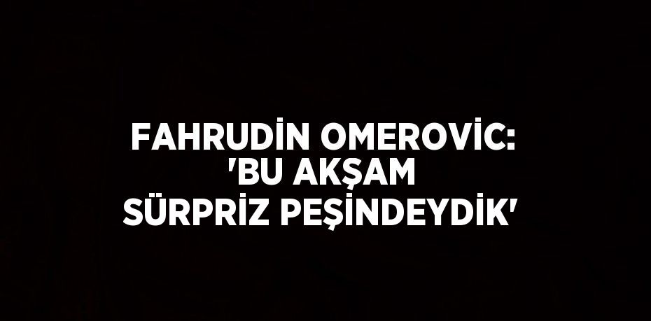 FAHRUDİN OMEROVİC: 'BU AKŞAM SÜRPRİZ PEŞİNDEYDİK'