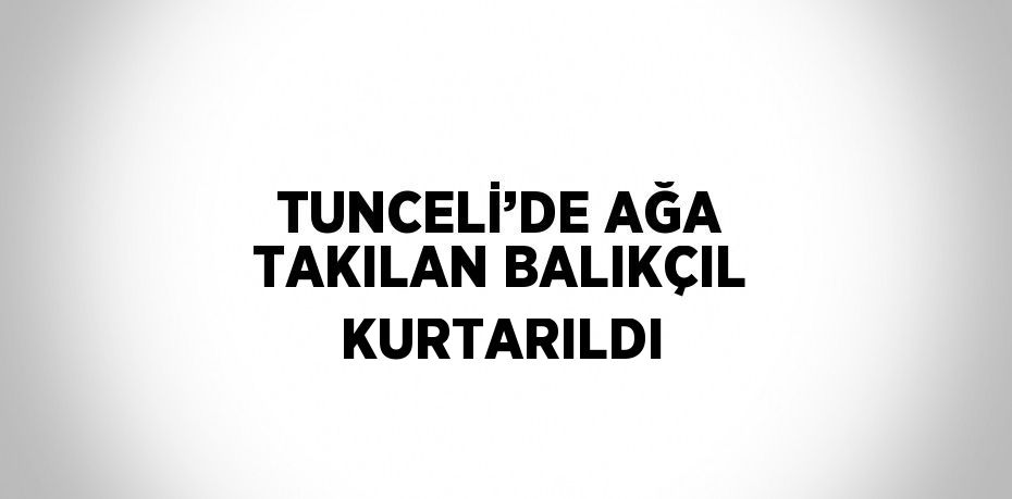 TUNCELİ’DE AĞA TAKILAN BALIKÇIL KURTARILDI