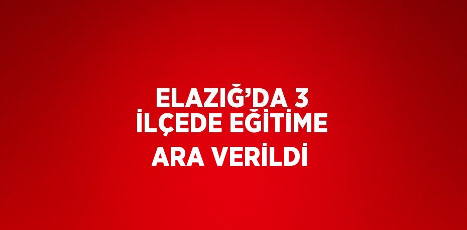 ELAZIĞ’DA 3 İLÇEDE EĞİTİME ARA VERİLDİ