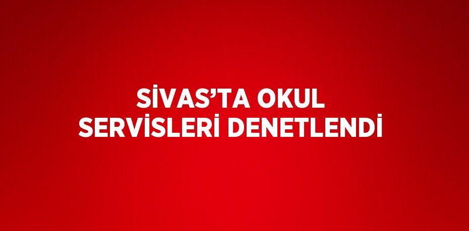 SİVAS’TA OKUL SERVİSLERİ DENETLENDİ