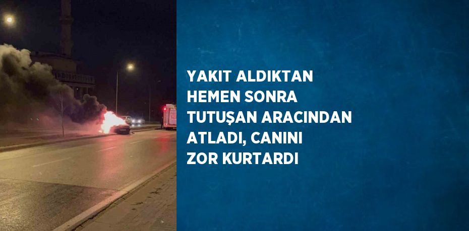 YAKIT ALDIKTAN HEMEN SONRA TUTUŞAN ARACINDAN ATLADI, CANINI ZOR KURTARDI