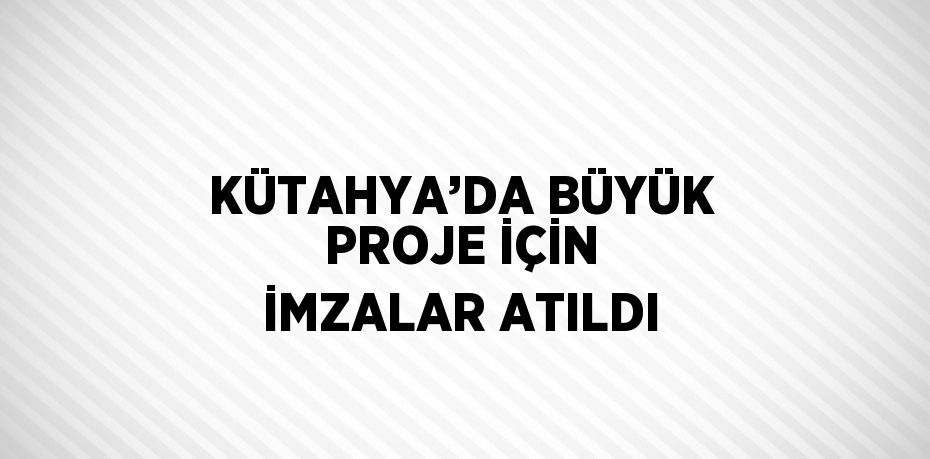 KÜTAHYA’DA BÜYÜK PROJE İÇİN İMZALAR ATILDI