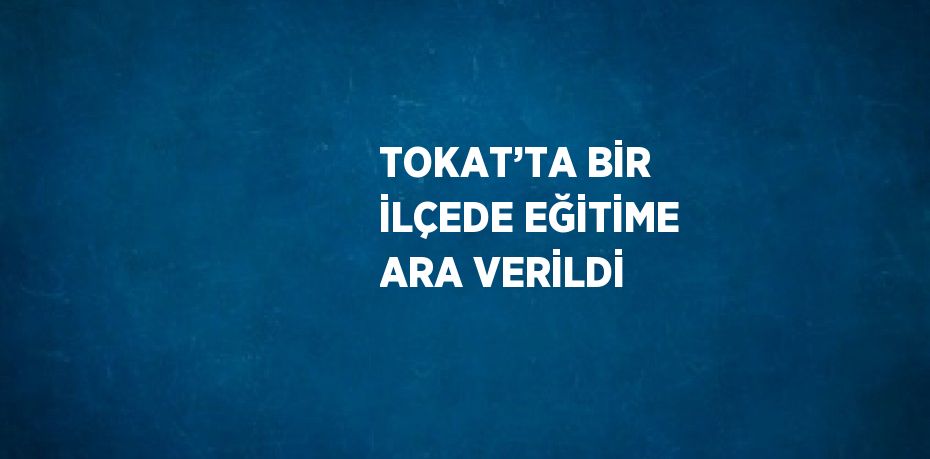 TOKAT’TA BİR İLÇEDE EĞİTİME ARA VERİLDİ