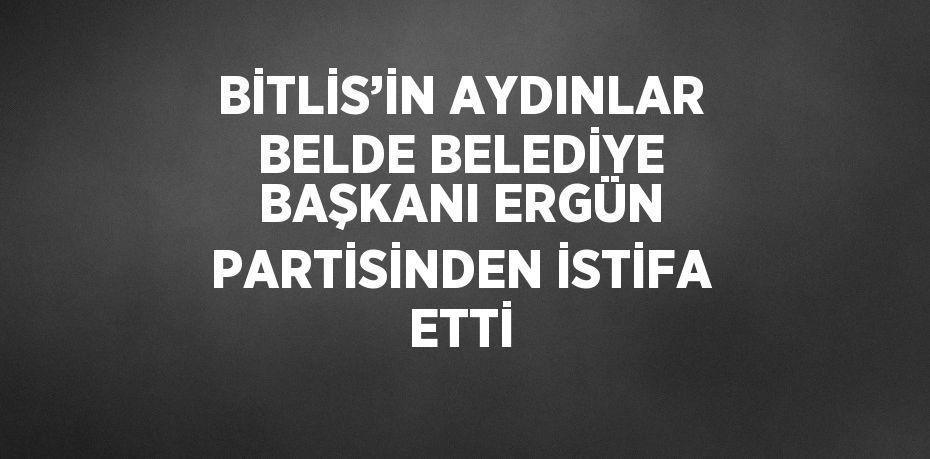 BİTLİS’İN AYDINLAR BELDE BELEDİYE BAŞKANI ERGÜN PARTİSİNDEN İSTİFA ETTİ