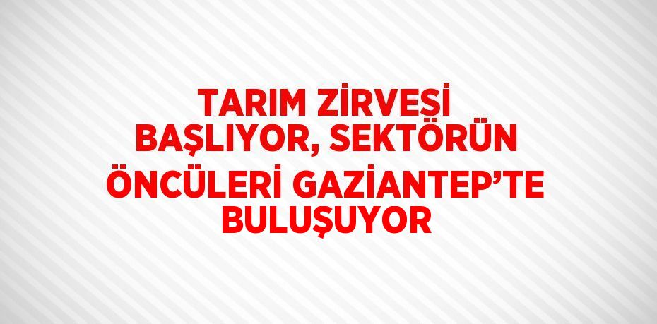 TARIM ZİRVESİ BAŞLIYOR, SEKTÖRÜN ÖNCÜLERİ GAZİANTEP’TE BULUŞUYOR