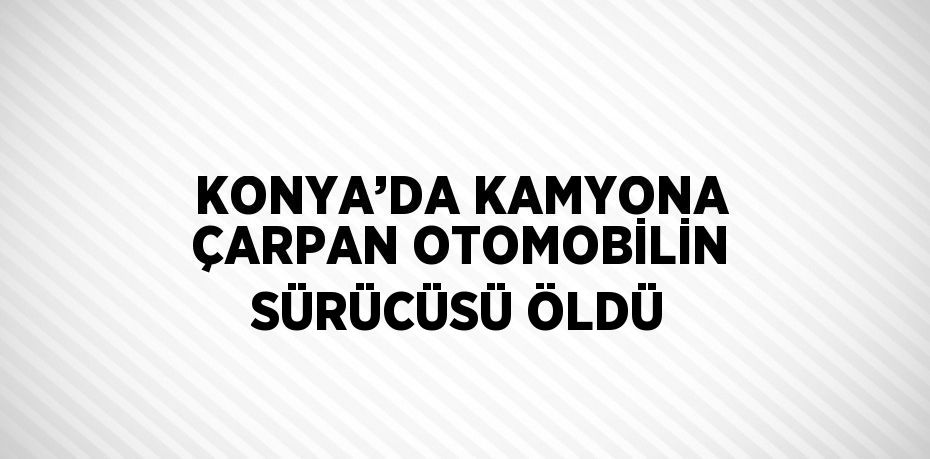 KONYA’DA KAMYONA ÇARPAN OTOMOBİLİN SÜRÜCÜSÜ ÖLDÜ