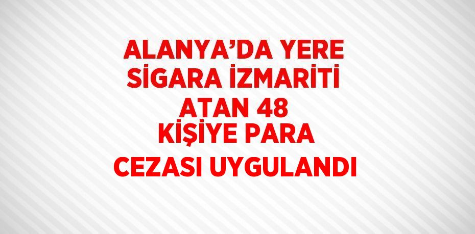 ALANYA’DA YERE SİGARA İZMARİTİ ATAN 48 KİŞİYE PARA CEZASI UYGULANDI