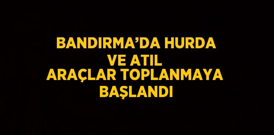 BANDIRMA’DA HURDA VE ATIL ARAÇLAR TOPLANMAYA BAŞLANDI