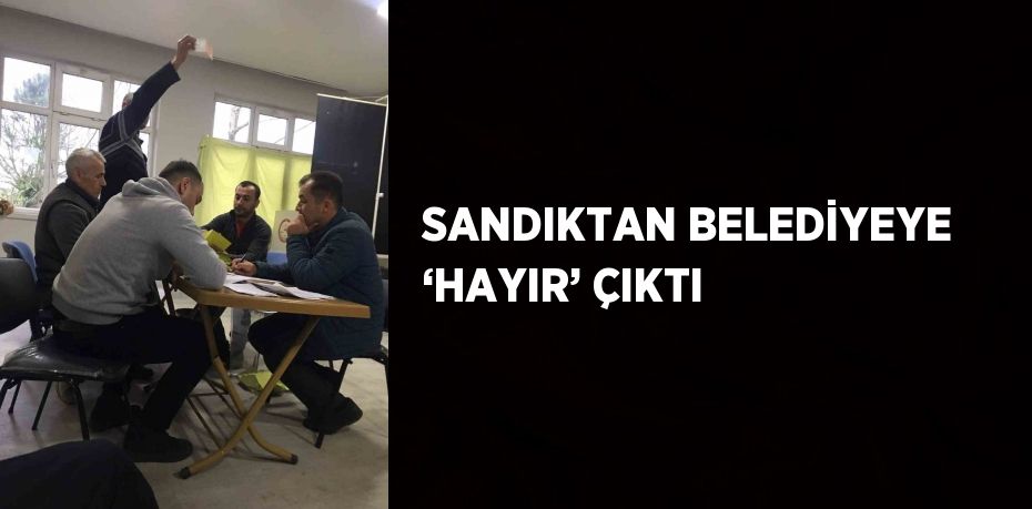 SANDIKTAN BELEDİYEYE ‘HAYIR’ ÇIKTI