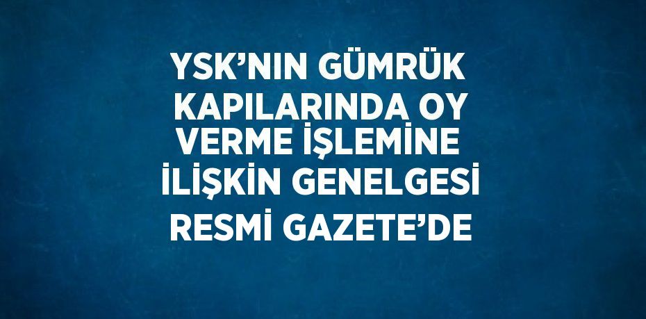 YSK’NIN GÜMRÜK KAPILARINDA OY VERME İŞLEMİNE İLİŞKİN GENELGESİ RESMİ GAZETE’DE