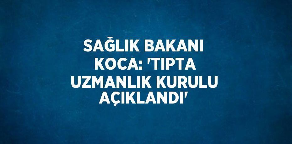SAĞLIK BAKANI KOCA: 'TIPTA UZMANLIK KURULU AÇIKLANDI'