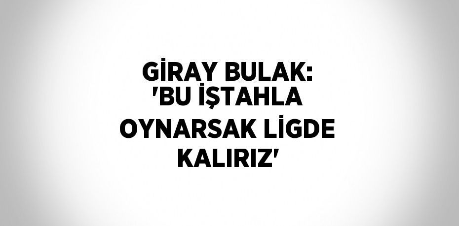 GİRAY BULAK: 'BU İŞTAHLA OYNARSAK LİGDE KALIRIZ'