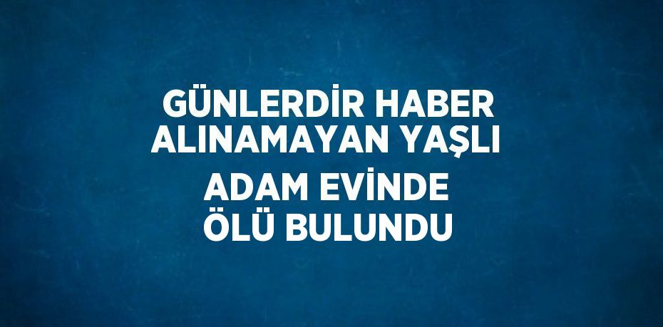 GÜNLERDİR HABER ALINAMAYAN YAŞLI ADAM EVİNDE ÖLÜ BULUNDU