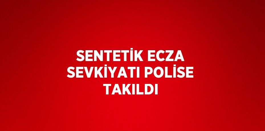 SENTETİK ECZA SEVKİYATI POLİSE TAKILDI