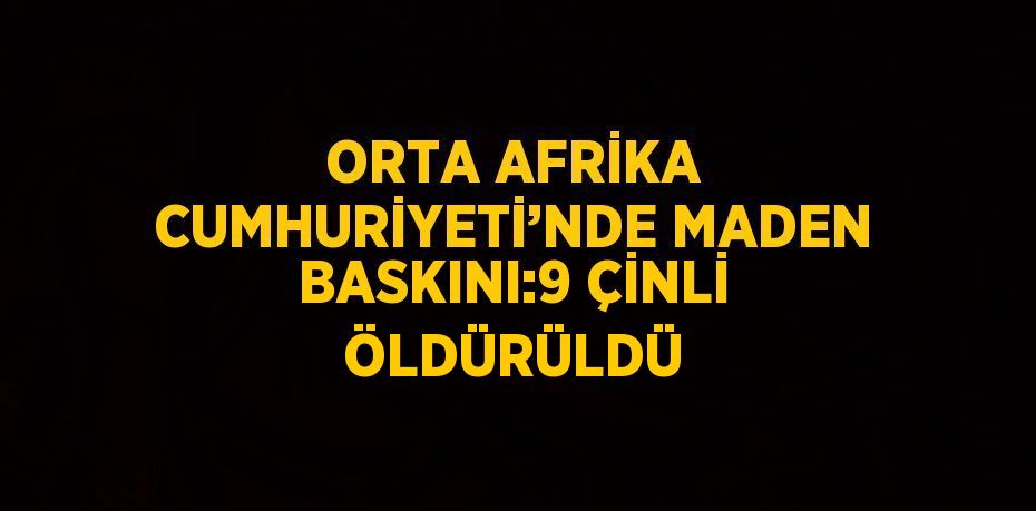 ORTA AFRİKA CUMHURİYETİ’NDE MADEN BASKINI:9 ÇİNLİ ÖLDÜRÜLDÜ