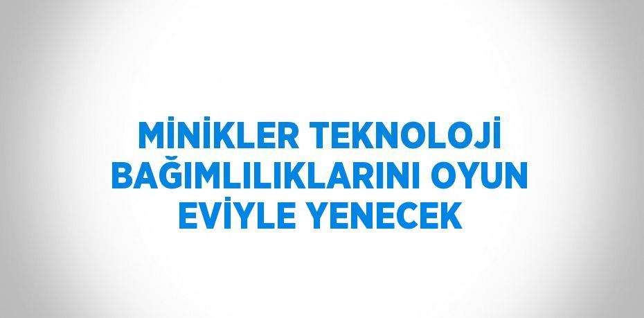 MİNİKLER TEKNOLOJİ BAĞIMLILIKLARINI OYUN EVİYLE YENECEK