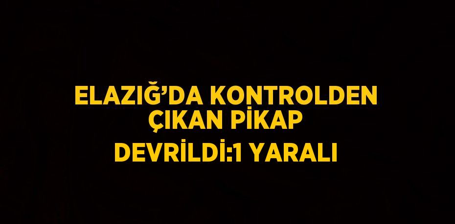 ELAZIĞ’DA KONTROLDEN ÇIKAN PİKAP DEVRİLDİ:1 YARALI