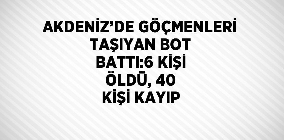 AKDENİZ’DE GÖÇMENLERİ TAŞIYAN BOT BATTI:6 KİŞİ ÖLDÜ, 40 KİŞİ KAYIP