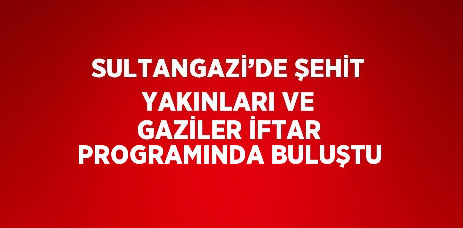 SULTANGAZİ’DE ŞEHİT YAKINLARI VE GAZİLER İFTAR PROGRAMINDA BULUŞTU