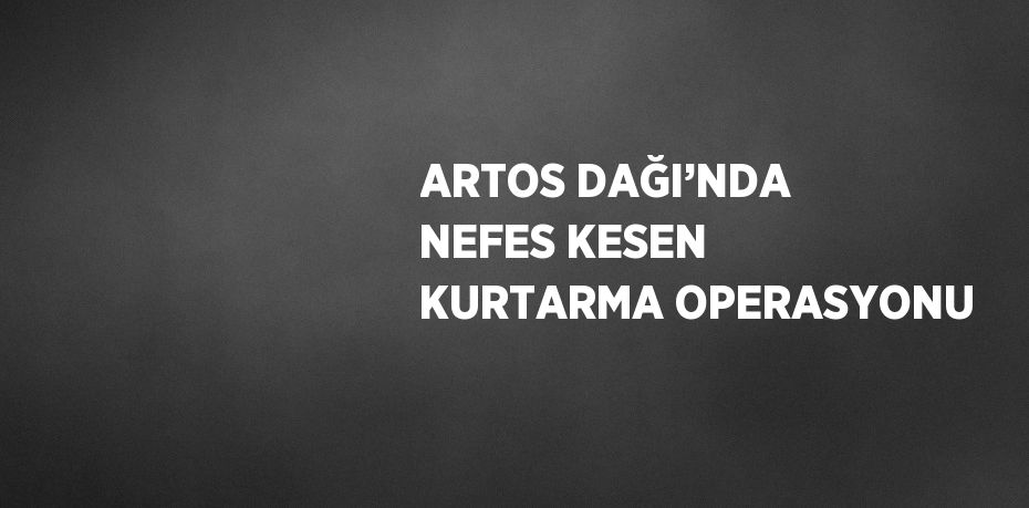 ARTOS DAĞI’NDA NEFES KESEN KURTARMA OPERASYONU