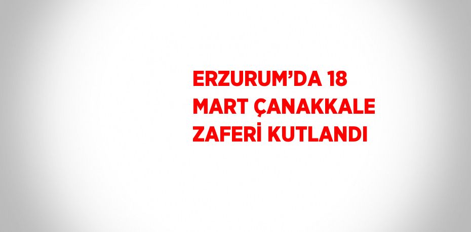 ERZURUM’DA 18 MART ÇANAKKALE ZAFERİ KUTLANDI