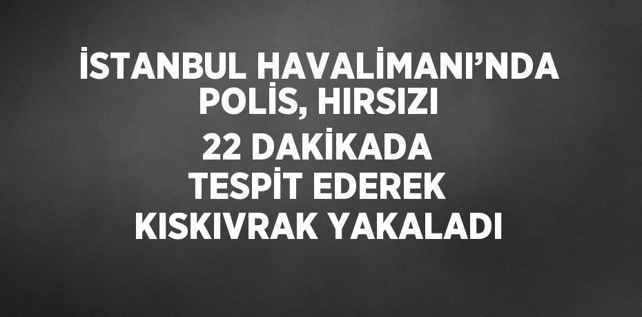 İSTANBUL HAVALİMANI’NDA POLİS, HIRSIZI 22 DAKİKADA TESPİT EDEREK KISKIVRAK YAKALADI