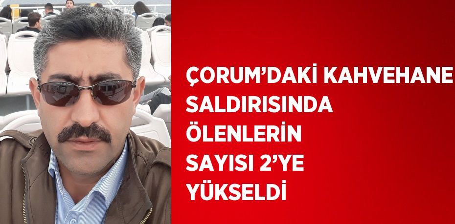 ÇORUM’DAKİ KAHVEHANE SALDIRISINDA ÖLENLERİN SAYISI 2’YE YÜKSELDİ