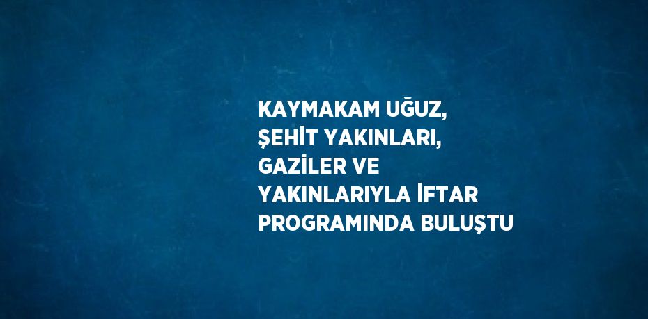 KAYMAKAM UĞUZ, ŞEHİT YAKINLARI, GAZİLER VE YAKINLARIYLA İFTAR PROGRAMINDA BULUŞTU