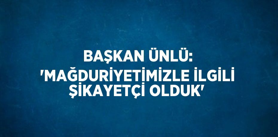 BAŞKAN ÜNLÜ: 'MAĞDURİYETİMİZLE İLGİLİ ŞİKAYETÇİ OLDUK'