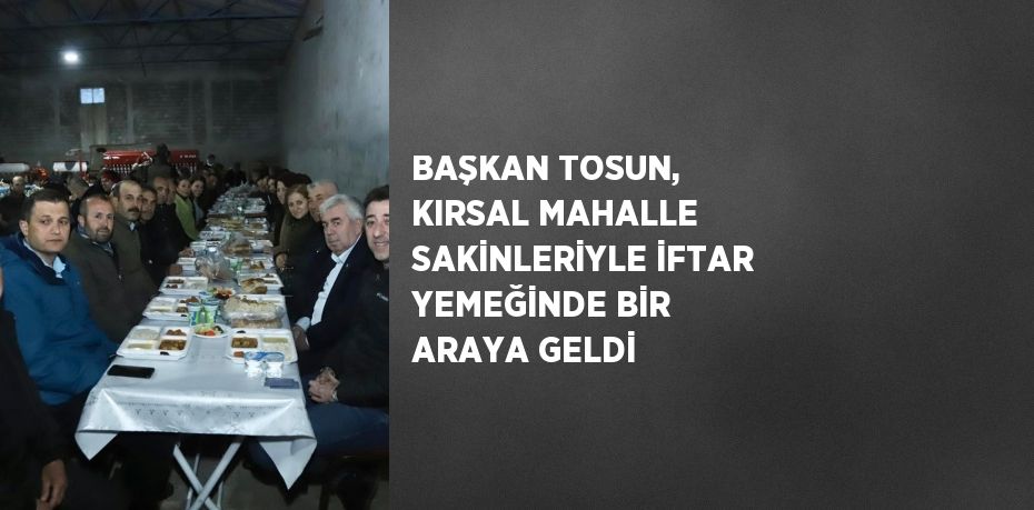 BAŞKAN TOSUN, KIRSAL MAHALLE SAKİNLERİYLE İFTAR YEMEĞİNDE BİR ARAYA GELDİ