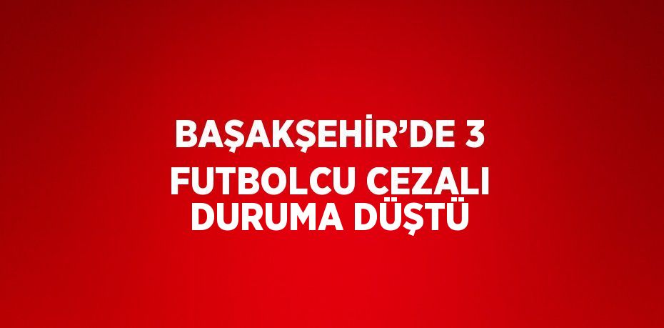 BAŞAKŞEHİR’DE 3 FUTBOLCU CEZALI DURUMA DÜŞTÜ