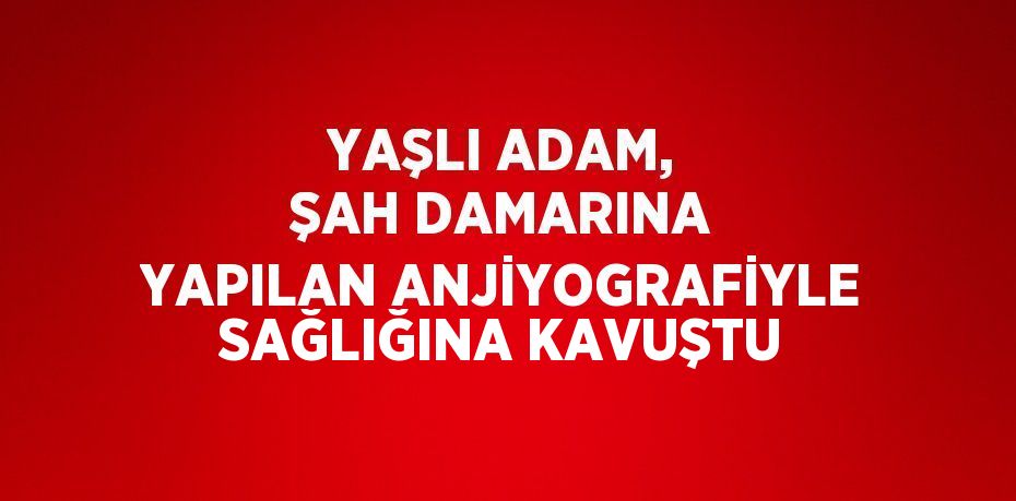 YAŞLI ADAM, ŞAH DAMARINA YAPILAN ANJİYOGRAFİYLE SAĞLIĞINA KAVUŞTU