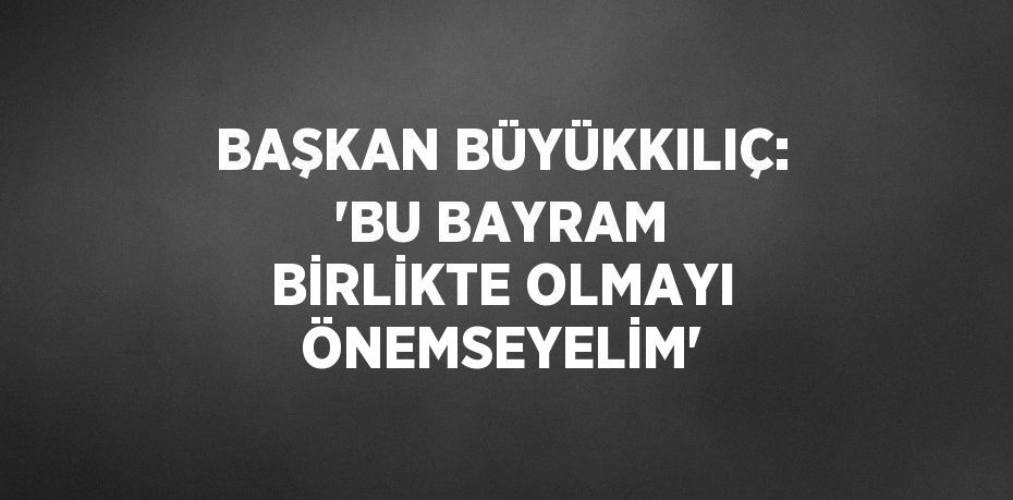 BAŞKAN BÜYÜKKILIÇ: 'BU BAYRAM BİRLİKTE OLMAYI ÖNEMSEYELİM'