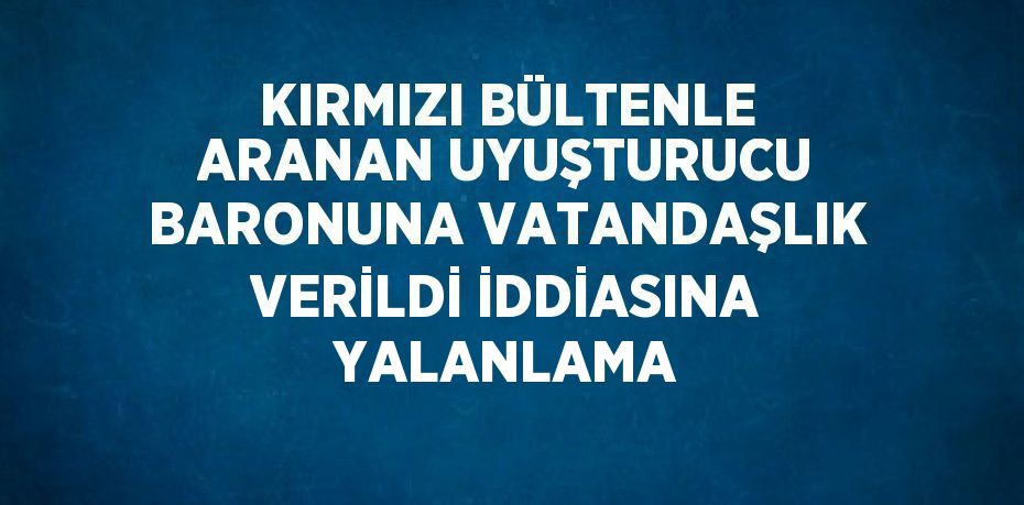 KIRMIZI BÜLTENLE ARANAN UYUŞTURUCU BARONUNA VATANDAŞLIK VERİLDİ İDDİASINA YALANLAMA