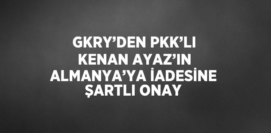 GKRY’DEN PKK’LI KENAN AYAZ’IN ALMANYA’YA İADESİNE ŞARTLI ONAY