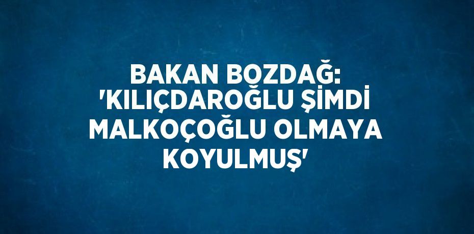 BAKAN BOZDAĞ: 'KILIÇDAROĞLU ŞİMDİ MALKOÇOĞLU OLMAYA KOYULMUŞ'