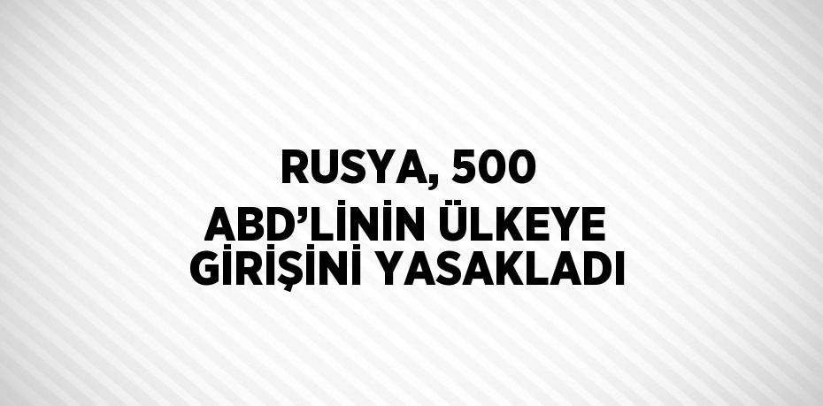 RUSYA, 500 ABD’LİNİN ÜLKEYE GİRİŞİNİ YASAKLADI