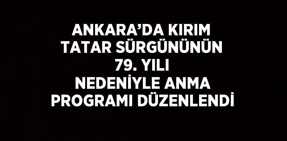 ANKARA’DA KIRIM TATAR SÜRGÜNÜNÜN 79. YILI NEDENİYLE ANMA PROGRAMI DÜZENLENDİ